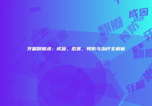 牙龈翻瓣术：成因、危害、预防与治疗全解析