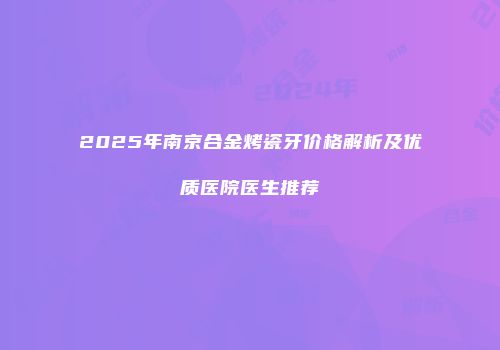 2025年南京合金烤瓷牙价格解析及优质医院医生推荐