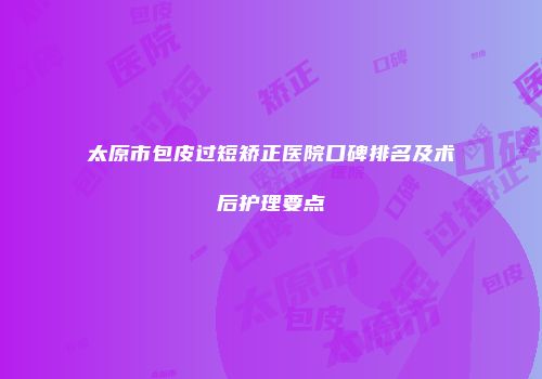 太原市包皮过短矫正医院口碑排名及术后护理要点