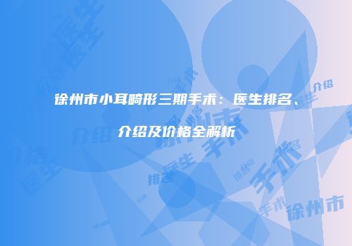 徐州市小耳畸形三期手术：医生排名、介绍及价格全解析