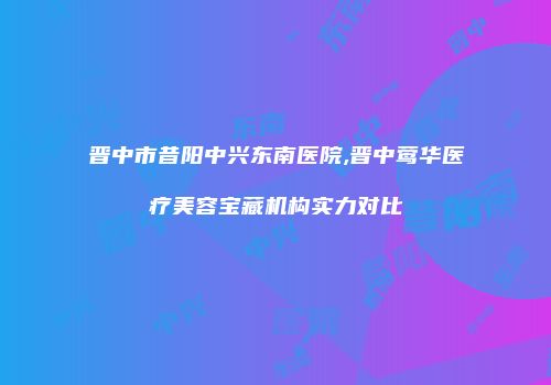 晋中市昔阳中兴东南医院,晋中莺华医疗美容宝藏机构实力对比