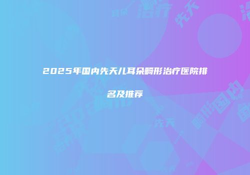 2025年国内先天儿耳朵畸形治疗医院排名及推荐