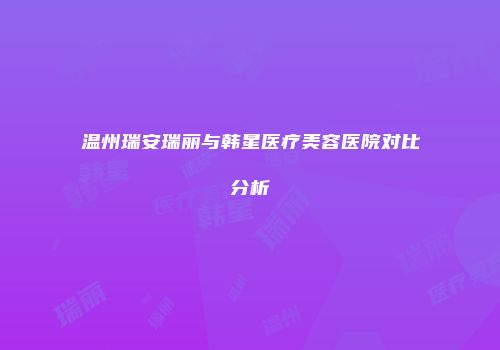 温州瑞安瑞丽与韩星医疗美容医院对比分析