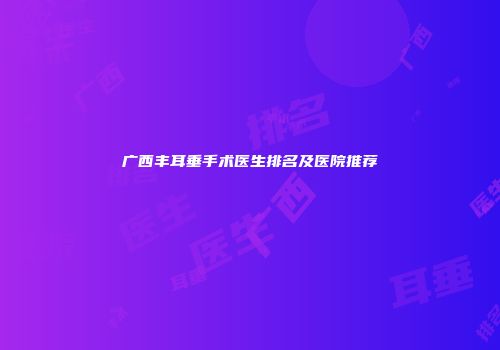 广西丰耳垂手术医生排名及医院推荐