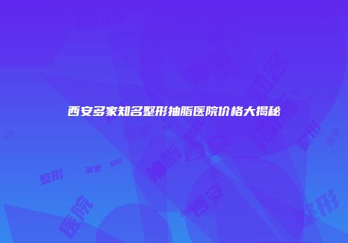 西安多家知名整形抽脂医院价格大揭秘