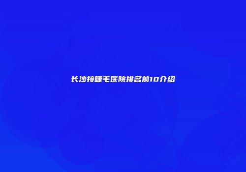 长沙接睫毛医院排名前10介绍