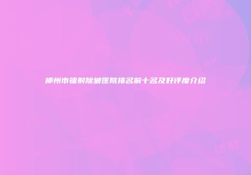 柳州市镭射除皱医院排名前十名及好评度介绍
