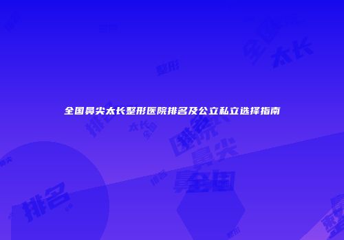全国鼻尖太长整形医院排名及公立私立选择指南