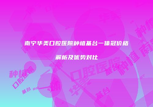 南宁华美口腔医院种植基台一体冠价格解析及优势对比