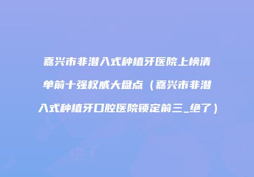 嘉兴市非潜入式种植牙医院上榜清单前十强权威大盘点（嘉兴市非潜入式种植牙口腔医院锁定前三_绝了）