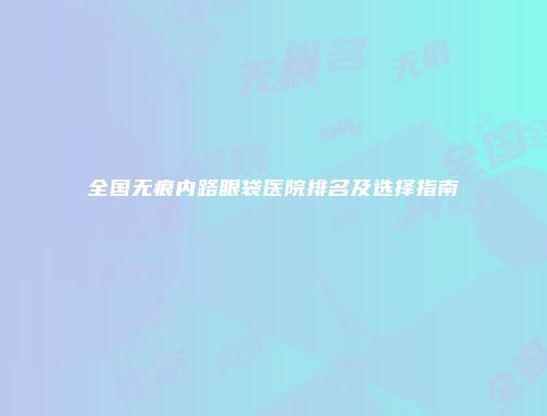 全国无痕内路眼袋医院排名及选择指南