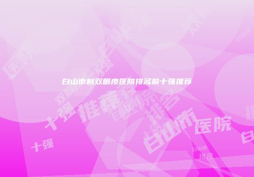 白山市割双眼皮医院排名前十强推荐