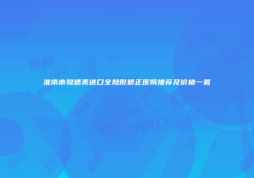 淮南市隐适美进口全隐形矫正医院推荐及价格一览