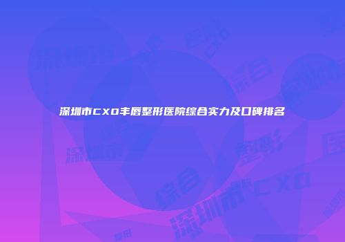 深圳市CXO丰唇整形医院综合实力及口碑排名
