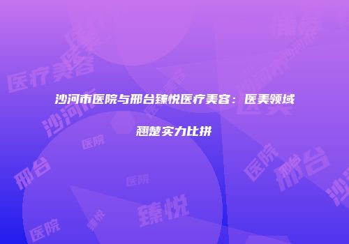 沙河市医院与邢台臻悦医疗美容：医美领域翘楚实力比拼