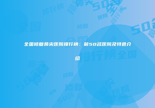 全国修复鼻尖医院排行榜：前50名医院及特色介绍