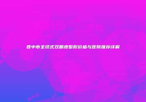 晋中市全切式双眼皮整形价格与医院推荐详解