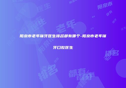 阳泉市老年镶牙医生排名都有哪个-阳泉市老年镶牙口腔医生