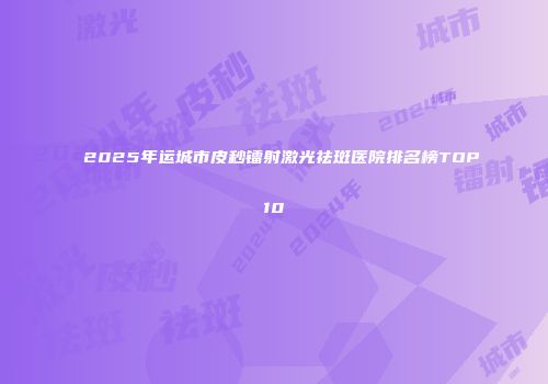 2025年运城市皮秒镭射激光祛斑医院排名榜TOP10