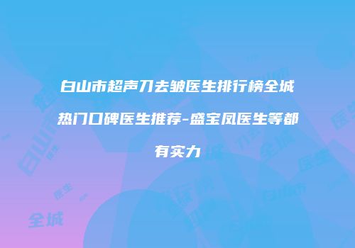 白山市超声刀去皱医生排行榜全城热门口碑医生推荐-盛宝凤医生等都有实力