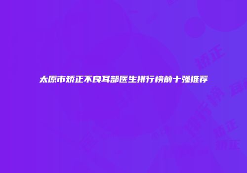 太原市矫正不良耳部医生排行榜前十强推荐