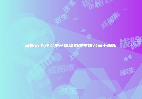 咸阳市上颌多生牙拔除术医生排名前十解析