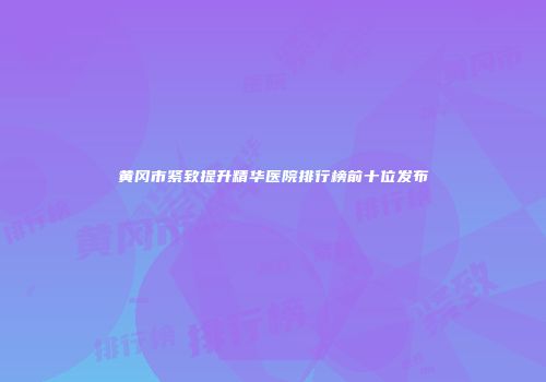 黄冈市紧致提升精华医院排行榜前十位发布