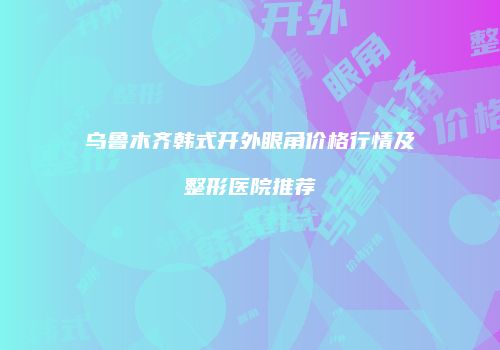 乌鲁木齐韩式开外眼角价格行情及整形医院推荐