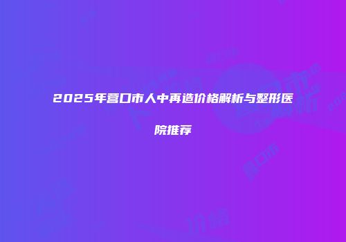 2025年营口市人中再造价格解析与整形医院推荐
