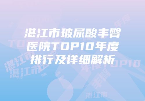 湛江市玻尿酸丰臀医院TOP10年度排行及详细解析