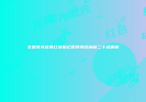 全国激光祛除红色胎记医院排名榜前二十名解析