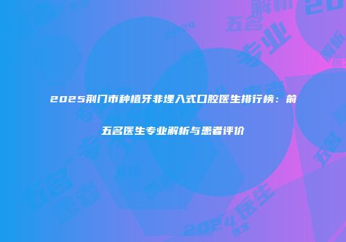 2025荆门市种植牙非埋入式口腔医生排行榜：前五名医生专业解析与患者评价