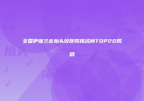 全国伊维兰去抬头纹医院排名榜TOP20揭晓
