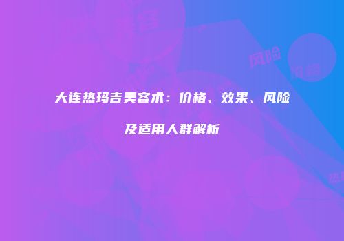 大连热玛吉美容术：价格、效果、风险及适用人群解析