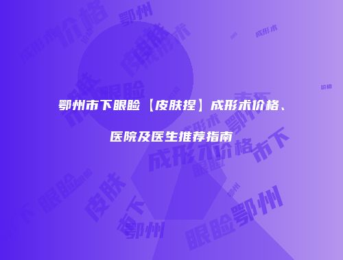 鄂州市下眼睑【皮肤捏】成形术价格、医院及医生推荐指南