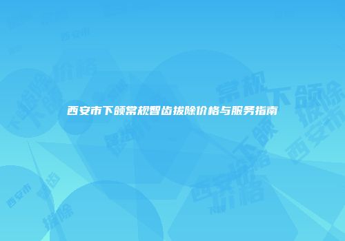 西安市下颌常规智齿拔除价格与服务指南