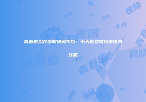 青春痘治疗医院排名揭晓：十大医院特色与优势详解