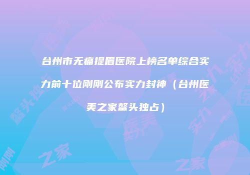台州市无痛提眉医院上榜名单综合实力前十位刚刚公布实力封神（台州医美之家鳌头独占）