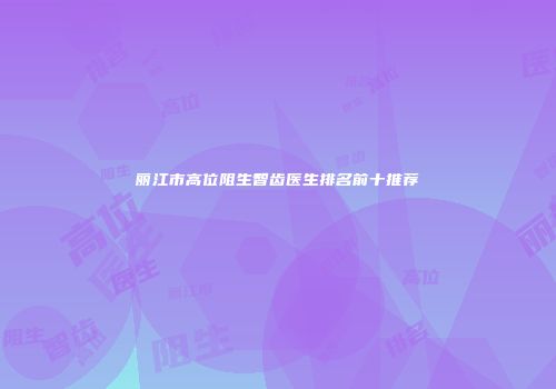 丽江市高位阻生智齿医生排名前十推荐