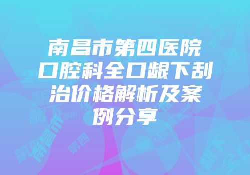 南昌市第四医院口腔科全口龈下刮治价格解析及案例分享
