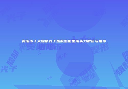 贵阳市十大脸部光子嫩肤整形医院实力解析与推荐
