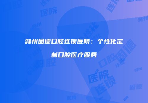 滁州固德口腔连锁医院：个性化定制口腔医疗服务