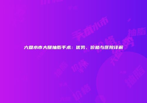 六盘水市大腿抽脂手术：优势、价格与医院详解
