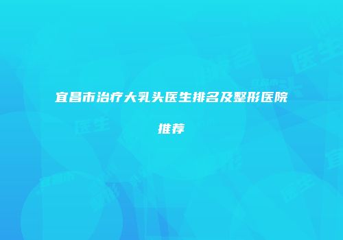 宜昌市治疗大乳头医生排名及整形医院推荐