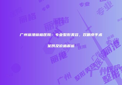 广州丽港丽格医院：专业整形美容，双眼皮手术案例及价格解析