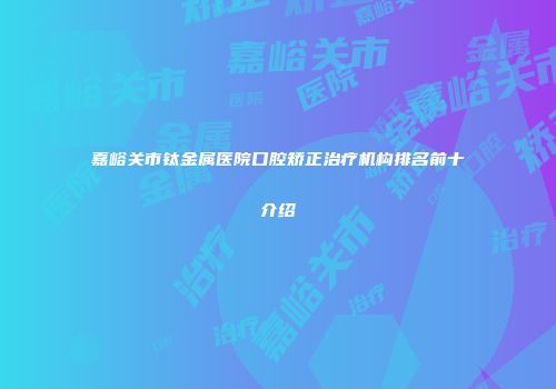 嘉峪关市钛金属医院口腔矫正治疗机构排名前十介绍