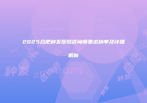 2025合肥种发医院咨询师要求榜单及详细解析