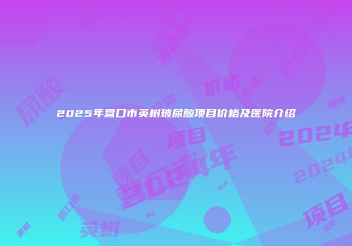 2025年营口市英树玻尿酸项目价格及医院介绍