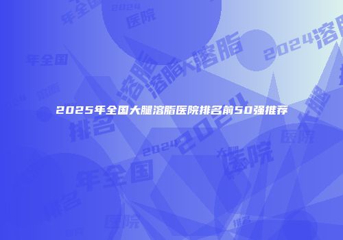 2025年全国大腿溶脂医院排名前50强推荐