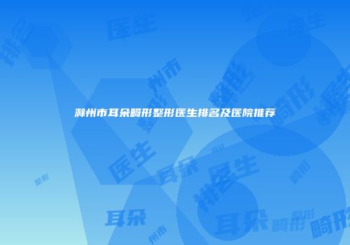 滁州市耳朵畸形整形医生排名及医院推荐